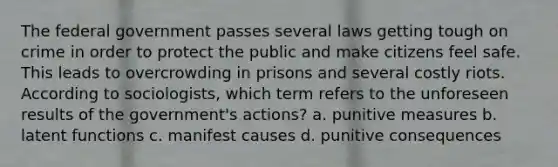 The federal government passes several laws getting tough on crime in order to protect the public and make citizens feel safe. This leads to overcrowding in prisons and several costly riots. According to sociologists, which term refers to the unforeseen results of the government's actions? a. punitive measures b. latent functions c. manifest causes d. punitive consequences