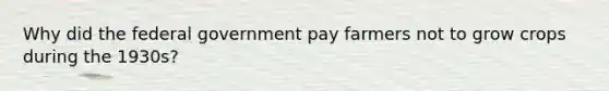 Why did the federal government pay farmers not to grow crops during the 1930s?