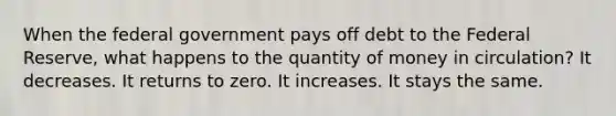 When the federal government pays off debt to the Federal Reserve, what happens to the quantity of money in circulation? It decreases. It returns to zero. It increases. It stays the same.