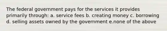 The federal government pays for the services it provides primarily through: a. service fees b. creating money c. borrowing d. selling assets owned by the government e.none of the above