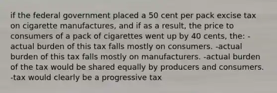 if the federal government placed a 50 cent per pack excise tax on cigarette manufactures, and if as a result, the price to consumers of a pack of cigarettes went up by 40 cents, the: -actual burden of this tax falls mostly on consumers. -actual burden of this tax falls mostly on manufacturers. -actual burden of the tax would be shared equally by producers and consumers. -tax would clearly be a progressive tax