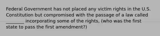 Federal Government has not placed any victim rights in the U.S. Constitution but compromised with the passage of a law called ________ incorporating some of the rights, (who was the first state to pass the first amendment?)