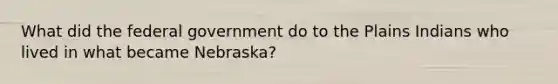 What did the federal government do to the Plains Indians who lived in what became Nebraska?