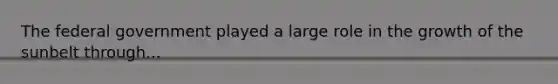 The federal government played a large role in the growth of the sunbelt through...