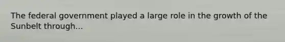 The federal government played a large role in the growth of the Sunbelt through...