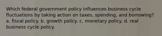 Which federal government policy influences business cycle fluctuations by taking action on taxes, spending, and borrowing? a. fiscal policy. b. growth policy. c. monetary policy. d. real business cycle policy.