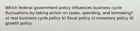 Which federal government policy influences business cycle fluctuations by taking action on taxes, spending, and borrowing? a) real business cycle policy b) <a href='https://www.questionai.com/knowledge/kPTgdbKdvz-fiscal-policy' class='anchor-knowledge'>fiscal policy</a> c) <a href='https://www.questionai.com/knowledge/kEE0G7Llsx-monetary-policy' class='anchor-knowledge'>monetary policy</a> d) growth policy