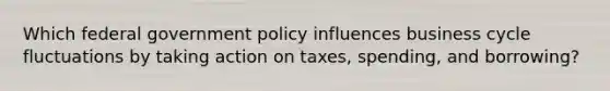 Which federal government policy influences business cycle fluctuations by taking action on taxes, spending, and borrowing?