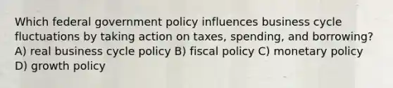 Which federal government policy influences business cycle fluctuations by taking action on taxes, spending, and borrowing? A) real business cycle policy B) <a href='https://www.questionai.com/knowledge/kPTgdbKdvz-fiscal-policy' class='anchor-knowledge'>fiscal policy</a> C) <a href='https://www.questionai.com/knowledge/kEE0G7Llsx-monetary-policy' class='anchor-knowledge'>monetary policy</a> D) growth policy