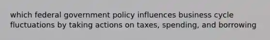 which federal government policy influences business cycle fluctuations by taking actions on taxes, spending, and borrowing