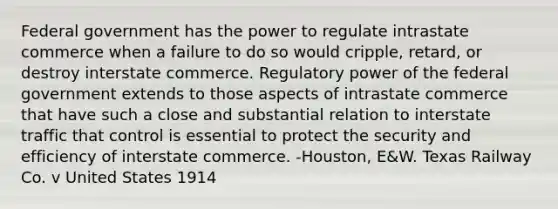 Federal government has the power to regulate intrastate commerce when a failure to do so would cripple, retard, or destroy interstate commerce. Regulatory power of the federal government extends to those aspects of intrastate commerce that have such a close and substantial relation to interstate traffic that control is essential to protect the security and efficiency of interstate commerce. -Houston, E&W. Texas Railway Co. v United States 1914