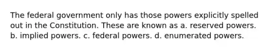 The federal government only has those powers explicitly spelled out in the Constitution. These are known as a. reserved powers. b. implied powers. c. federal powers. d. enumerated powers.