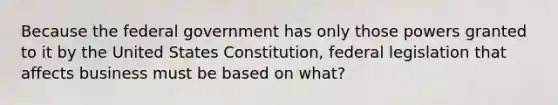 Because the federal government has only those powers granted to it by the United States Constitution, federal legislation that affects business must be based on what?