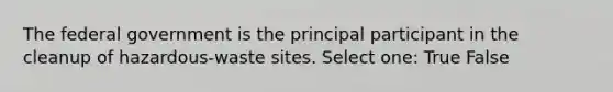 The federal government is the principal participant in the cleanup of hazardous-waste sites. Select one: True False