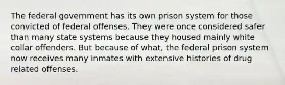 The federal government has its own prison system for those convicted of federal offenses. They were once considered safer than many state systems because they housed mainly white collar offenders. But because of what, the federal prison system now receives many inmates with extensive histories of drug related offenses.