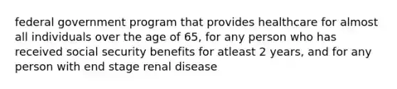 federal government program that provides healthcare for almost all individuals over the age of 65, for any person who has received social security benefits for atleast 2 years, and for any person with end stage renal disease