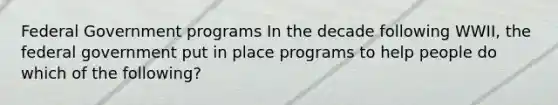 Federal Government programs In the decade following WWII, the federal government put in place programs to help people do which of the following?