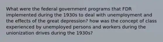 What were the federal government programs that FDR implemented during the 1930s to deal with unemployment and the effects of the great depression? how was the concept of class experienced by unemployed persons and workers during the unionization drives during the 1930s?