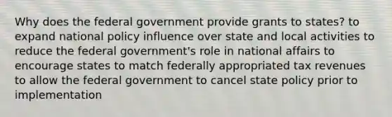 Why does the federal government provide grants to states? to expand national policy influence over state and local activities to reduce the federal government's role in national affairs to encourage states to match federally appropriated tax revenues to allow the federal government to cancel state policy prior to implementation