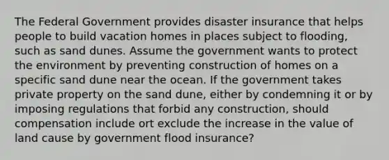 The Federal Government provides disaster insurance that helps people to build vacation homes in places subject to flooding, such as sand dunes. Assume the government wants to protect the environment by preventing construction of homes on a specific sand dune near the ocean. If the government takes private property on the sand dune, either by condemning it or by imposing regulations that forbid any construction, should compensation include ort exclude the increase in the value of land cause by government flood insurance?