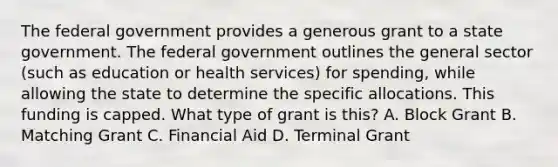 The federal government provides a generous grant to a state government. The federal government outlines the general sector (such as education or health services) for spending, while allowing the state to determine the specific allocations. This funding is capped. What type of grant is this? A. Block Grant B. Matching Grant C. Financial Aid D. Terminal Grant