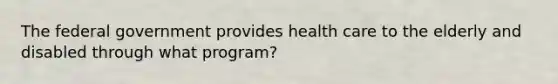 The federal government provides health care to the elderly and disabled through what program?