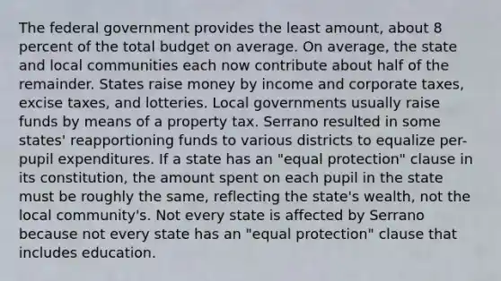 ​The federal government provides the least amount, about 8 percent of the total budget on average. On average, the state and local communities each now contribute about half of the remainder. States raise money by income and corporate taxes, excise taxes, and lotteries. Local governments usually raise funds by means of a property tax. Serrano resulted in some states' reapportioning funds to various districts to equalize per-pupil expenditures. If a state has an "equal protection" clause in its constitution, the amount spent on each pupil in the state must be roughly the same, reflecting the state's wealth, not the local community's. Not every state is affected by Serrano because not every state has an "equal protection" clause that includes education.