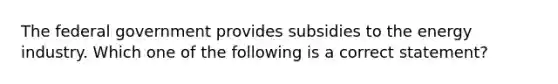 The federal government provides subsidies to the energy industry. Which one of the following is a correct statement?