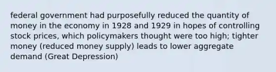 federal government had purposefully reduced the quantity of money in the economy in 1928 and 1929 in hopes of controlling stock prices, which policymakers thought were too high; tighter money (reduced money supply) leads to lower aggregate demand (Great Depression)