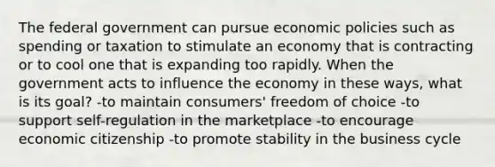 The federal government can pursue economic policies such as spending or taxation to stimulate an economy that is contracting or to cool one that is expanding too rapidly. When the government acts to influence the economy in these ways, what is its goal? -to maintain consumers' freedom of choice -to support self-regulation in the marketplace -to encourage economic citizenship -to promote stability in the business cycle