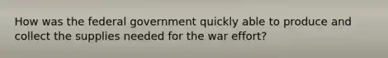 How was the federal government quickly able to produce and collect the supplies needed for the war effort?