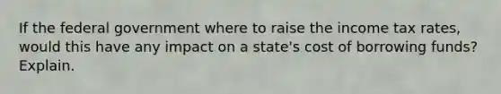 If the federal government where to raise the income tax rates, would this have any impact on a state's cost of borrowing funds? Explain.