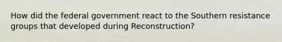 How did the federal government react to the Southern resistance groups that developed during Reconstruction?