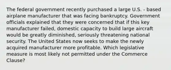 The federal government recently purchased a large U.S. - based airplane manufacturer that was facing bankruptcy. Government officials explained that they were concerned that if this key manufacturer failed, domestic capacity to build large aircraft would be greatly diminished, seriously threatening national security. The United States now seeks to make the newly acquired manufacturer more profitable. Which legislative measure is most likely not permitted under the Commerce Clause?