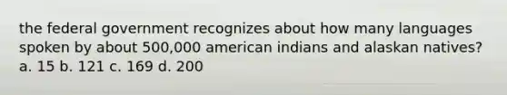 the federal government recognizes about how many languages spoken by about 500,000 american indians and alaskan natives? a. 15 b. 121 c. 169 d. 200