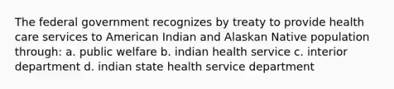 The federal government recognizes by treaty to provide health care services to American Indian and Alaskan Native population through: a. public welfare b. indian health service c. interior department d. indian state health service department