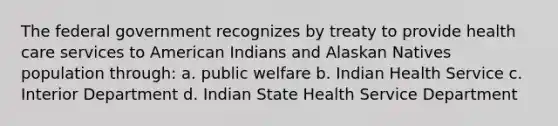 The federal government recognizes by treaty to provide health care services to American Indians and Alaskan Natives population through: a. public welfare b. Indian Health Service c. Interior Department d. Indian State Health Service Department