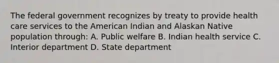 The federal government recognizes by treaty to provide health care services to the American Indian and Alaskan Native population through: A. Public welfare B. Indian health service C. Interior department D. State department