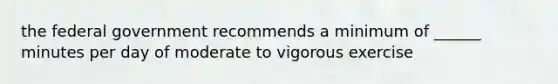 the federal government recommends a minimum of ______ minutes per day of moderate to vigorous exercise