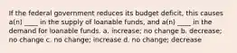 If the federal government reduces its budget deficit, this causes a(n) ____ in the supply of loanable funds, and a(n) ____ in the demand for loanable funds. a. increase; no change b. decrease; no change c. no change; increase d. no change; decrease