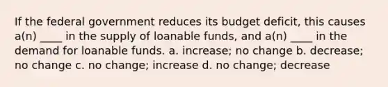 If the federal government reduces its budget deficit, this causes a(n) ____ in the supply of loanable funds, and a(n) ____ in the demand for loanable funds. a. increase; no change b. decrease; no change c. no change; increase d. no change; decrease