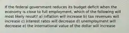 If the federal government reduces its budget deficit when the economy is close to full employment, which of the following will most likely result? a) inflation will increase b) tax revenues will increase c) interest rates will decrease d) unemployment will decrease e) the international value of the dollar will increase