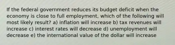 If the federal government reduces its budget deficit when the economy is close to full employment, which of the following will most likely result? a) inflation will increase b) tax revenues will increase c) interest rates will decrease d) unemployment will decrease e) the international value of the dollar will increase