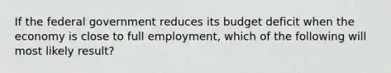 If the federal government reduces its budget deficit when the economy is close to full employment, which of the following will most likely result?