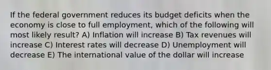 If the federal government reduces its budget deficits when the economy is close to full employment, which of the following will most likely result? A) Inflation will increase B) Tax revenues will increase C) Interest rates will decrease D) Unemployment will decrease E) The international value of the dollar will increase