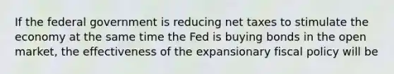 If the federal government is reducing net taxes to stimulate the economy at the same time the Fed is buying bonds in the open market, the effectiveness of the expansionary fiscal policy will be