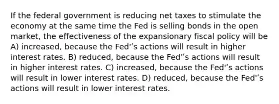 If the federal government is reducing net taxes to stimulate the economy at the same time the Fed is selling bonds in the open market, the effectiveness of the expansionary fiscal policy will be A) increased, because the Fed'ʹs actions will result in higher interest rates. B) reduced, because the Fed'ʹs actions will result in higher interest rates. C) increased, because the Fed'ʹs actions will result in lower interest rates. D) reduced, because the Fed'ʹs actions will result in lower interest rates.