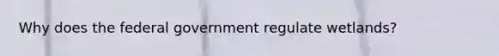 Why does the federal government regulate wetlands?