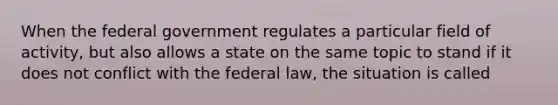 When the federal government regulates a particular field of activity, but also allows a state on the same topic to stand if it does not conflict with the federal law, the situation is called