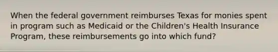 When the federal government reimburses Texas for monies spent in program such as Medicaid or the Children's Health Insurance Program, these reimbursements go into which fund?